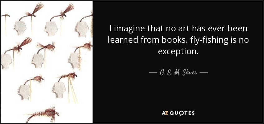 I imagine that no art has ever been learned from books. fly-fishing is no exception. - G. E. M. Skues