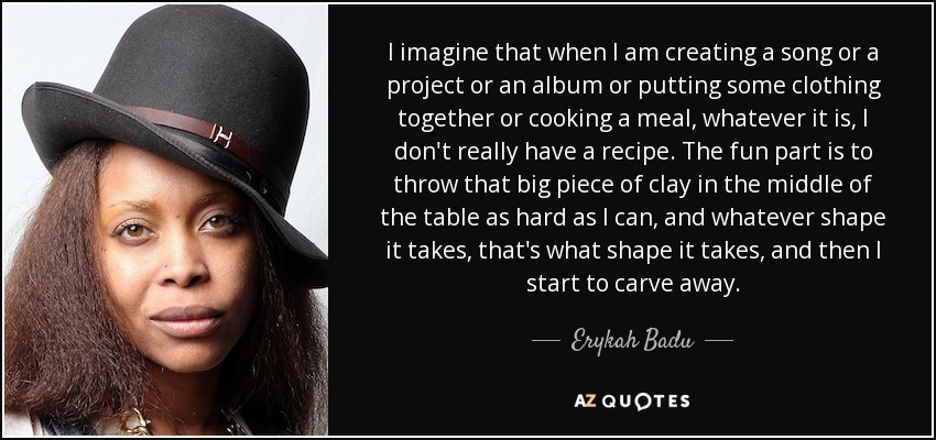 I imagine that when I am creating a song or a project or an album or putting some clothing together or cooking a meal, whatever it is, I don't really have a recipe. The fun part is to throw that big piece of clay in the middle of the table as hard as I can, and whatever shape it takes, that's what shape it takes, and then I start to carve away. - Erykah Badu