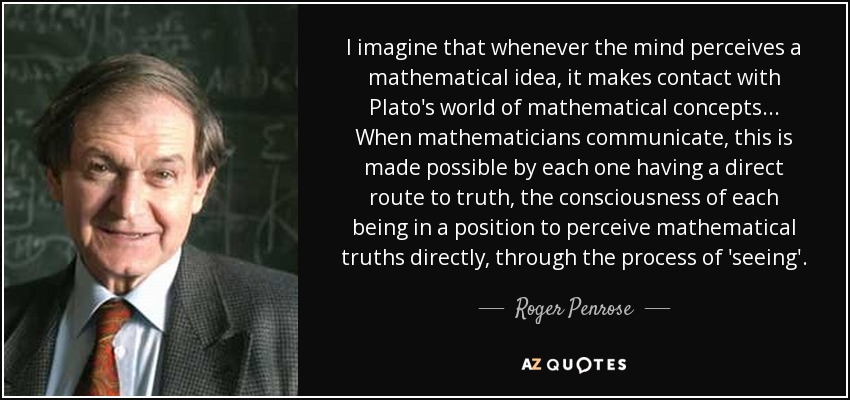I imagine that whenever the mind perceives a mathematical idea, it makes contact with Plato's world of mathematical concepts... When mathematicians communicate, this is made possible by each one having a direct route to truth, the consciousness of each being in a position to perceive mathematical truths directly, through the process of 'seeing'. - Roger Penrose