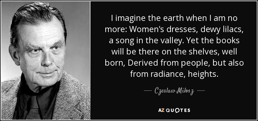 I imagine the earth when I am no more: Women's dresses, dewy lilacs, a song in the valley. Yet the books will be there on the shelves, well born, Derived from people, but also from radiance, heights. - Czeslaw Milosz