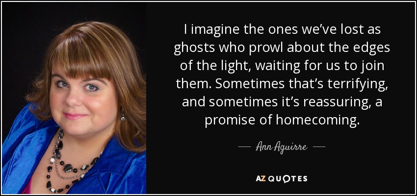 I imagine the ones we’ve lost as ghosts who prowl about the edges of the light, waiting for us to join them. Sometimes that’s terrifying, and sometimes it’s reassuring, a promise of homecoming. - Ann Aguirre