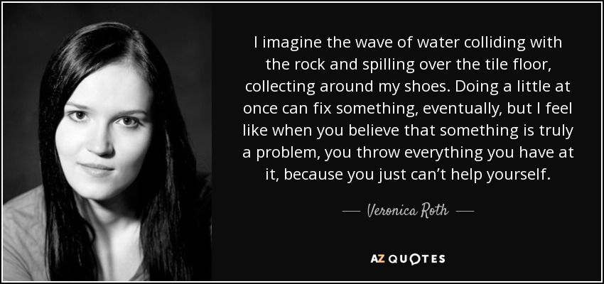 I imagine the wave of water colliding with the rock and spilling over the tile floor, collecting around my shoes. Doing a little at once can fix something, eventually, but I feel like when you believe that something is truly a problem, you throw everything you have at it, because you just can’t help yourself. - Veronica Roth