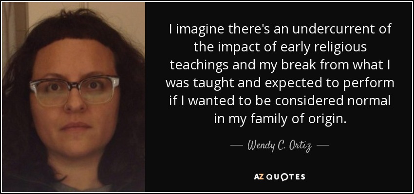 I imagine there's an undercurrent of the impact of early religious teachings and my break from what I was taught and expected to perform if I wanted to be considered normal in my family of origin. - Wendy C. Ortiz