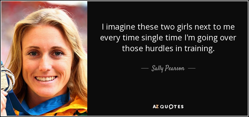 I imagine these two girls next to me every time single time I'm going over those hurdles in training. - Sally Pearson