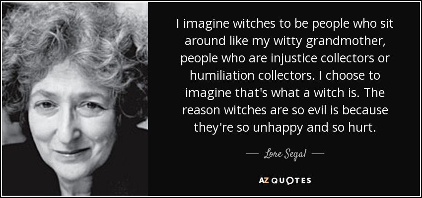 I imagine witches to be people who sit around like my witty grandmother, people who are injustice collectors or humiliation collectors. I choose to imagine that's what a witch is. The reason witches are so evil is because they're so unhappy and so hurt. - Lore Segal