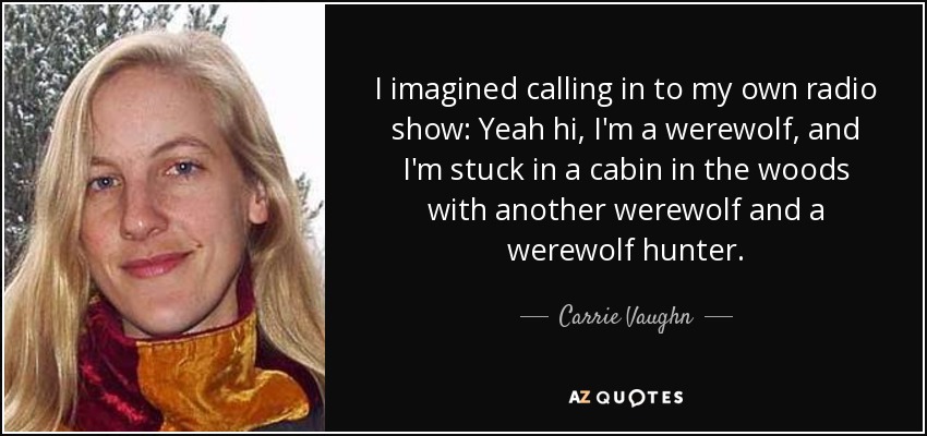 I imagined calling in to my own radio show: Yeah hi, I'm a werewolf, and I'm stuck in a cabin in the woods with another werewolf and a werewolf hunter. - Carrie Vaughn