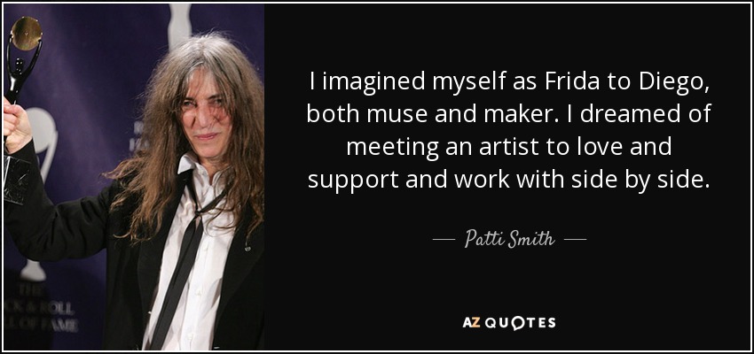 I imagined myself as Frida to Diego, both muse and maker. I dreamed of meeting an artist to love and support and work with side by side. - Patti Smith