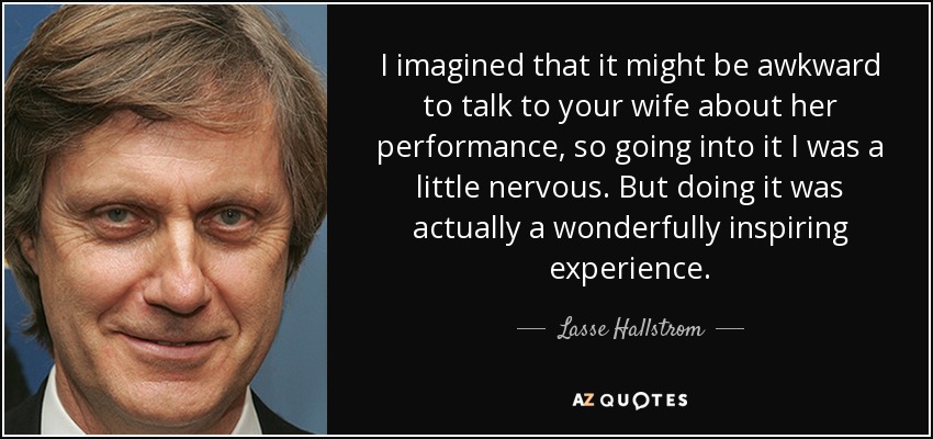 I imagined that it might be awkward to talk to your wife about her performance, so going into it I was a little nervous. But doing it was actually a wonderfully inspiring experience. - Lasse Hallstrom