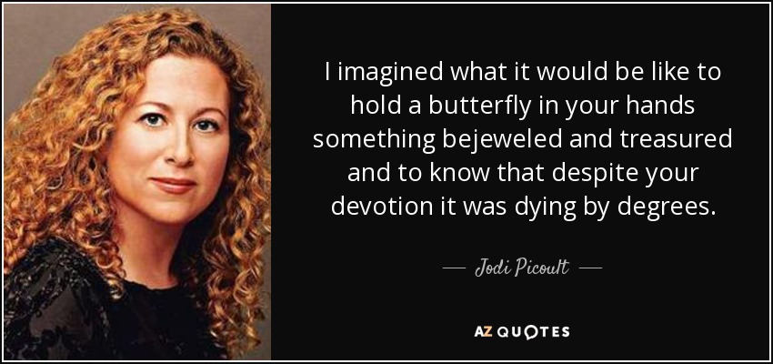 I imagined what it would be like to hold a butterfly in your hands something bejeweled and treasured and to know that despite your devotion it was dying by degrees. - Jodi Picoult