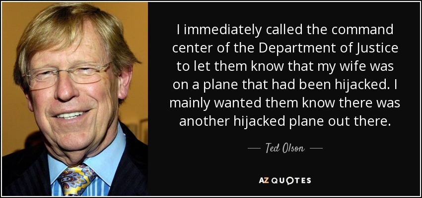 I immediately called the command center of the Department of Justice to let them know that my wife was on a plane that had been hijacked. I mainly wanted them know there was another hijacked plane out there. - Ted Olson