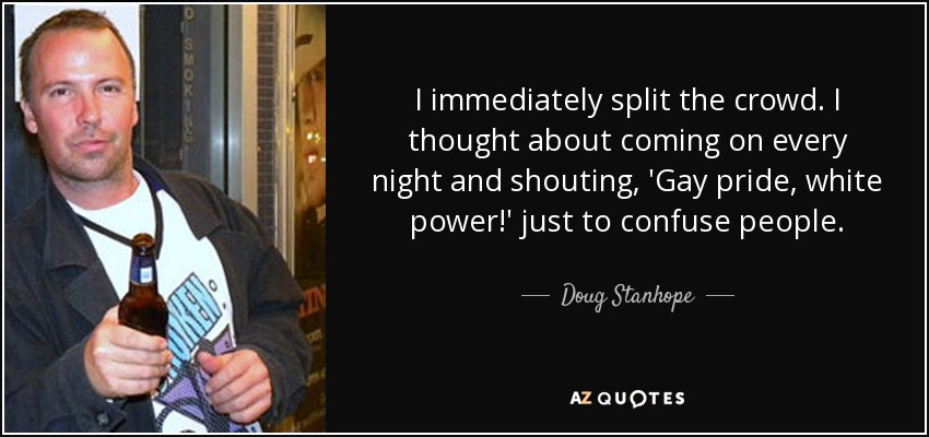 I immediately split the crowd. I thought about coming on every night and shouting, 'Gay pride, white power!' just to confuse people. - Doug Stanhope