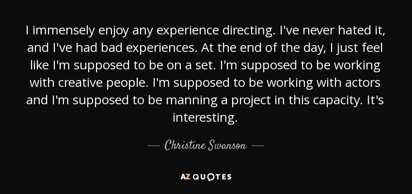 I immensely enjoy any experience directing. I've never hated it, and I've had bad experiences. At the end of the day, I just feel like I'm supposed to be on a set. I'm supposed to be working with creative people. I'm supposed to be working with actors and I'm supposed to be manning a project in this capacity. It's interesting. - Christine Swanson