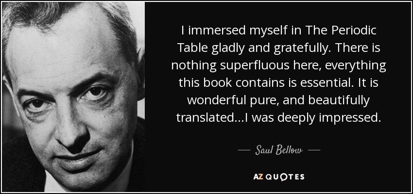 I immersed myself in The Periodic Table gladly and gratefully. There is nothing superfluous here, everything this book contains is essential. It is wonderful pure, and beautifully translated...I was deeply impressed. - Saul Bellow