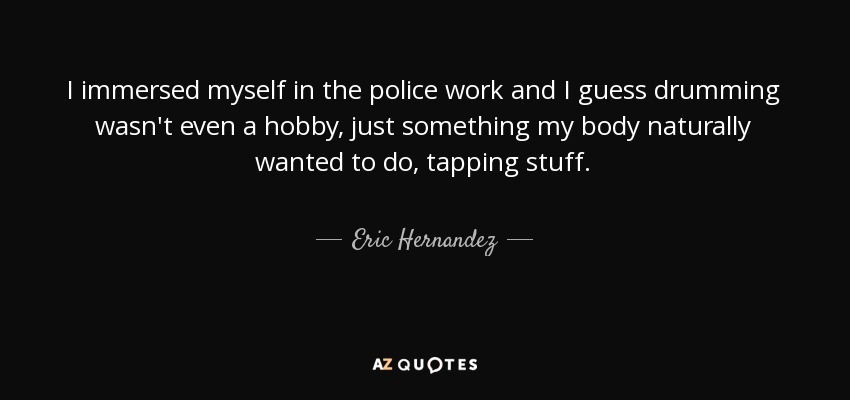I immersed myself in the police work and I guess drumming wasn't even a hobby, just something my body naturally wanted to do, tapping stuff. - Eric Hernandez