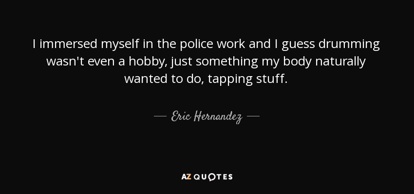 I immersed myself in the police work and I guess drumming wasn't even a hobby, just something my body naturally wanted to do, tapping stuff. - Eric Hernandez