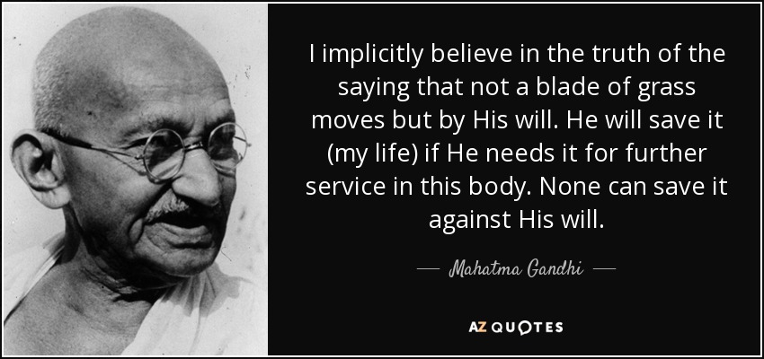 I implicitly believe in the truth of the saying that not a blade of grass moves but by His will. He will save it (my life) if He needs it for further service in this body. None can save it against His will. - Mahatma Gandhi