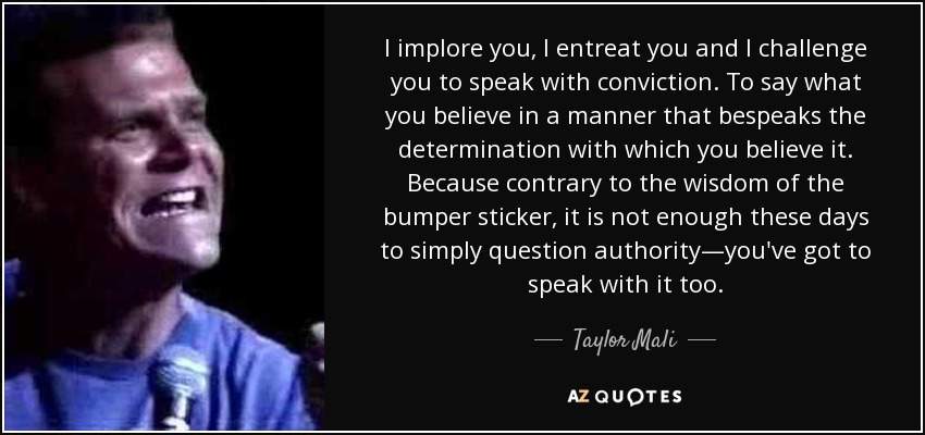 I implore you, I entreat you and I challenge you to speak with conviction. To say what you believe in a manner that bespeaks the determination with which you believe it. Because contrary to the wisdom of the bumper sticker, it is not enough these days to simply question authority—you've got to speak with it too. - Taylor Mali