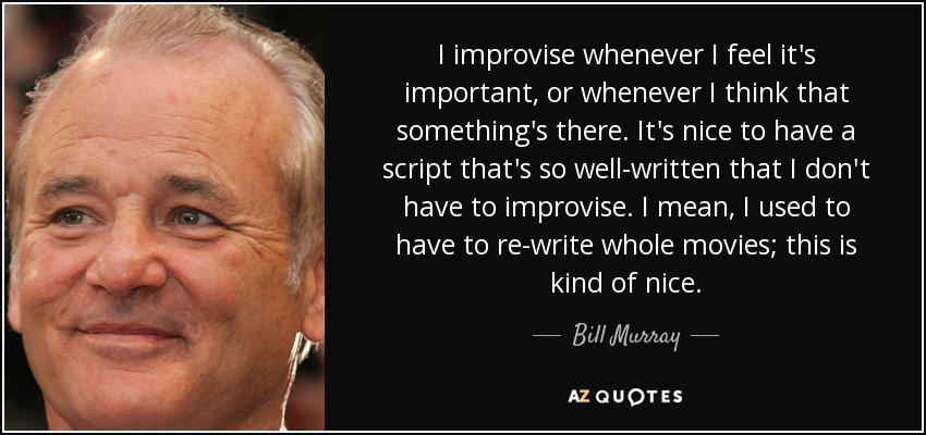 I improvise whenever I feel it's important, or whenever I think that something's there. It's nice to have a script that's so well-written that I don't have to improvise. I mean, I used to have to re-write whole movies; this is kind of nice. - Bill Murray