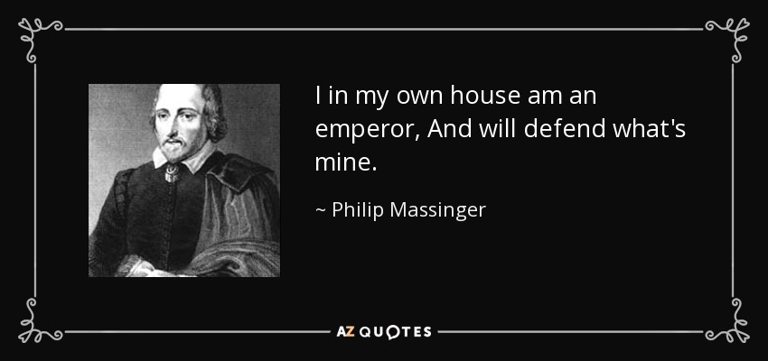 I in my own house am an emperor, And will defend what's mine. - Philip Massinger