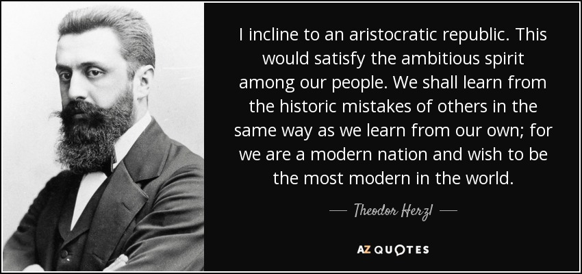 I incline to an aristocratic republic. This would satisfy the ambitious spirit among our people. We shall learn from the historic mistakes of others in the same way as we learn from our own; for we are a modern nation and wish to be the most modern in the world. - Theodor Herzl