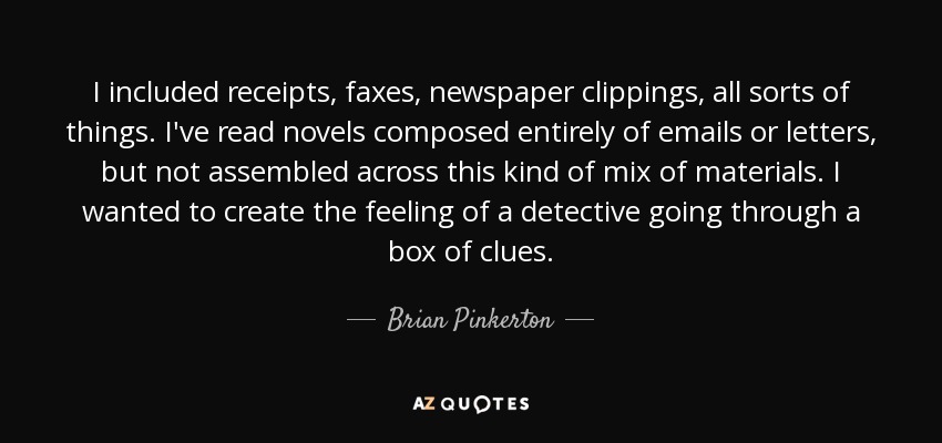 I included receipts, faxes, newspaper clippings, all sorts of things. I've read novels composed entirely of emails or letters, but not assembled across this kind of mix of materials. I wanted to create the feeling of a detective going through a box of clues. - Brian Pinkerton
