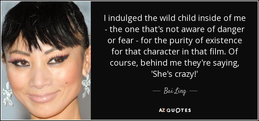I indulged the wild child inside of me - the one that's not aware of danger or fear - for the purity of existence for that character in that film. Of course, behind me they're saying, 'She's crazy!' - Bai Ling