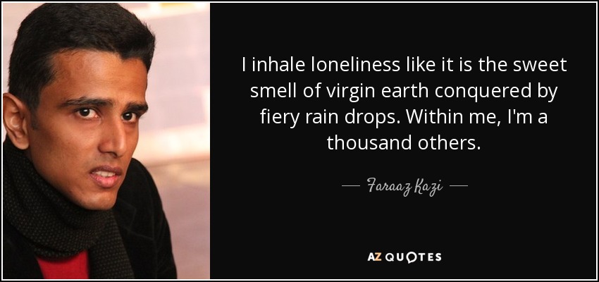 I inhale loneliness like it is the sweet smell of virgin earth conquered by fiery rain drops. Within me, I'm a thousand others. - Faraaz Kazi