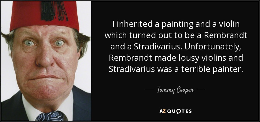 I inherited a painting and a violin which turned out to be a Rembrandt and a Stradivarius. Unfortunately, Rembrandt made lousy violins and Stradivarius was a terrible painter. - Tommy Cooper