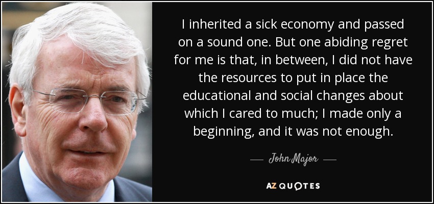 I inherited a sick economy and passed on a sound one. But one abiding regret for me is that, in between, I did not have the resources to put in place the educational and social changes about which I cared to much; I made only a beginning, and it was not enough. - John Major