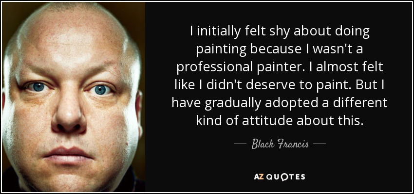 I initially felt shy about doing painting because I wasn't a professional painter. I almost felt like I didn't deserve to paint. But I have gradually adopted a different kind of attitude about this. - Black Francis