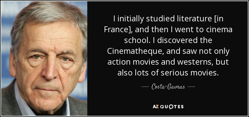 I initially studied literature [in France], and then I went to cinema school. I discovered the Cinematheque, and saw not only action movies and westerns, but also lots of serious movies. - Costa-Gavras