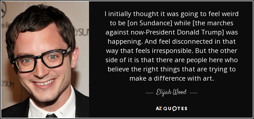 I initially thought it was going to feel weird to be [on Sundance] while [the marches against now-President Donald Trump] was happening. And feel disconnected in that way that feels irresponsible. But the other side of it is that there are people here who believe the right things that are trying to make a difference with art. - Elijah Wood