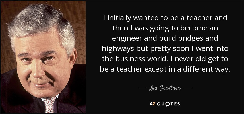 I initially wanted to be a teacher and then I was going to become an engineer and build bridges and highways but pretty soon I went into the business world. I never did get to be a teacher except in a different way. - Lou Gerstner