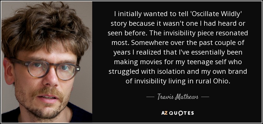 I initially wanted to tell 'Oscillate Wildly' story because it wasn't one I had heard or seen before. The invisibility piece resonated most. Somewhere over the past couple of years I realized that I've essentially been making movies for my teenage self who struggled with isolation and my own brand of invisibility living in rural Ohio. - Travis Mathews