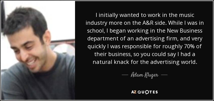 I initially wanted to work in the music industry more on the A&R side. While I was in school, I began working in the New Business department of an advertising firm, and very quickly I was responsible for roughly 70% of their business, so you could say I had a natural knack for the advertising world. - Adam Kluger