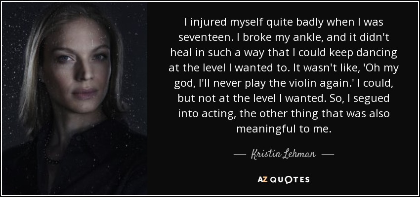 I injured myself quite badly when I was seventeen. I broke my ankle, and it didn't heal in such a way that I could keep dancing at the level I wanted to. It wasn't like, 'Oh my god, I'll never play the violin again.' I could, but not at the level I wanted. So, I segued into acting, the other thing that was also meaningful to me. - Kristin Lehman