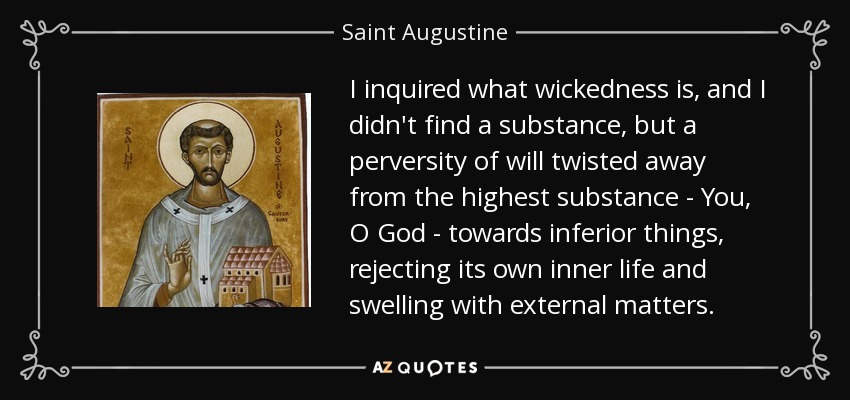 I inquired what wickedness is, and I didn't find a substance, but a perversity of will twisted away from the highest substance - You, O God - towards inferior things, rejecting its own inner life and swelling with external matters. - Saint Augustine