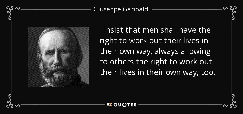 I insist that men shall have the right to work out their lives in their own way, always allowing to others the right to work out their lives in their own way, too. - Giuseppe Garibaldi
