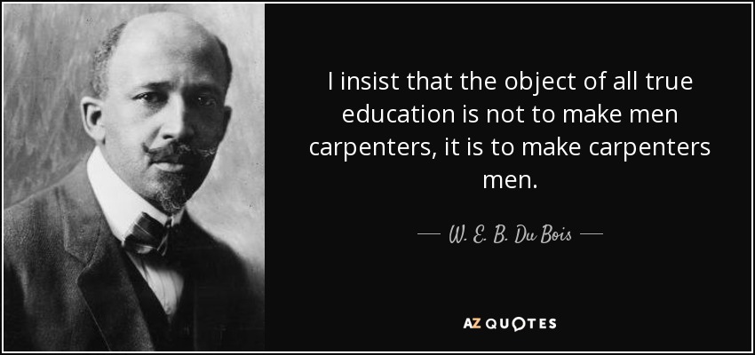 I insist that the object of all true education is not to make men carpenters, it is to make carpenters men. - W. E. B. Du Bois