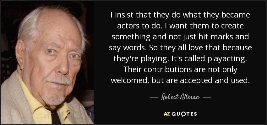 I insist that they do what they became actors to do. I want them to create something and not just hit marks and say words. So they all love that because they're playing. It's called playacting. Their contributions are not only welcomed, but are accepted and used. - Robert Altman