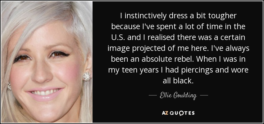 I instinctively dress a bit tougher because I've spent a lot of time in the U.S. and I realised there was a certain image projected of me here. I've always been an absolute rebel. When I was in my teen years I had piercings and wore all black. - Ellie Goulding