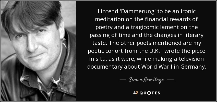 I intend 'Dämmerung' to be an ironic meditation on the financial rewards of poetry and a tragicomic lament on the passing of time and the changes in literary taste. The other poets mentioned are my poetic cohort from the U.K. I wrote the piece in situ, as it were, while making a television documentary about World War I in Germany. - Simon Armitage