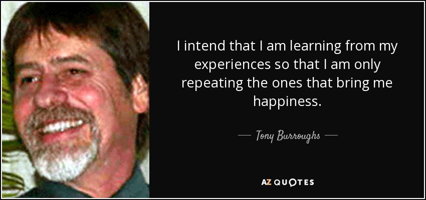 I intend that I am learning from my experiences so that I am only repeating the ones that bring me happiness. - Tony Burroughs