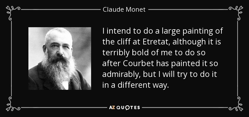 I intend to do a large painting of the cliff at Etretat, although it is terribly bold of me to do so after Courbet has painted it so admirably, but I will try to do it in a different way. - Claude Monet