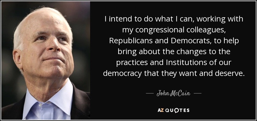 I intend to do what I can, working with my congressional colleagues, Republicans and Democrats, to help bring about the changes to the practices and Institutions of our democracy that they want and deserve. - John McCain