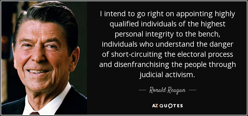 I intend to go right on appointing highly qualified individuals of the highest personal integrity to the bench, individuals who understand the danger of short-circuiting the electoral process and disenfranchising the people through judicial activism. - Ronald Reagan