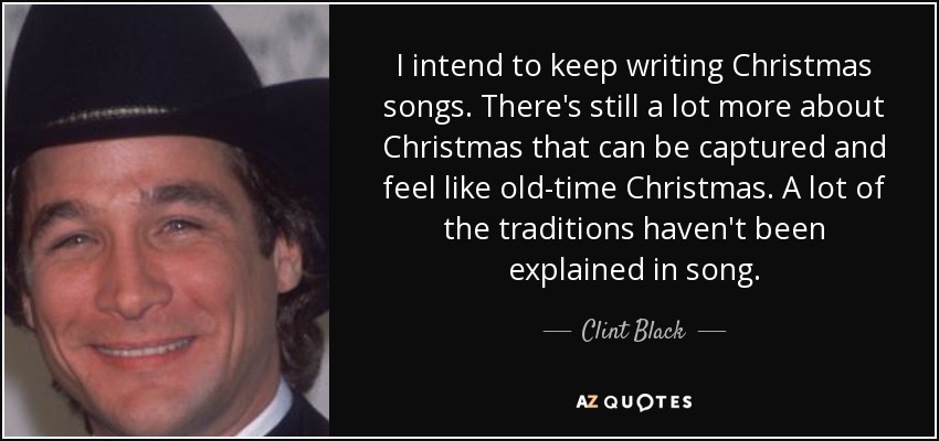 I intend to keep writing Christmas songs. There's still a lot more about Christmas that can be captured and feel like old-time Christmas. A lot of the traditions haven't been explained in song. - Clint Black
