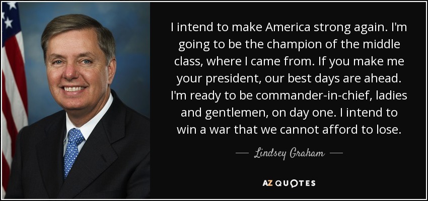 I intend to make America strong again. I'm going to be the champion of the middle class, where I came from. If you make me your president, our best days are ahead. I'm ready to be commander-in-chief, ladies and gentlemen, on day one. I intend to win a war that we cannot afford to lose. - Lindsey Graham