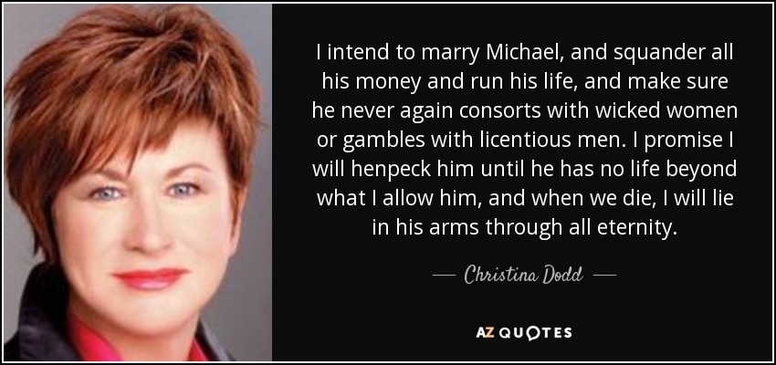 I intend to marry Michael, and squander all his money and run his life, and make sure he never again consorts with wicked women or gambles with licentious men. I promise I will henpeck him until he has no life beyond what I allow him, and when we die, I will lie in his arms through all eternity. - Christina Dodd