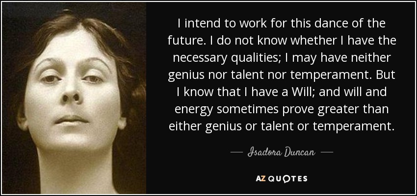 I intend to work for this dance of the future. I do not know whether I have the necessary qualities; I may have neither genius nor talent nor temperament. But I know that I have a Will; and will and energy sometimes prove greater than either genius or talent or temperament. - Isadora Duncan